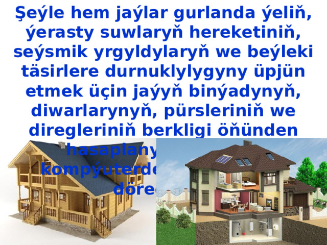 Şeýle hem jaýlar gurlanda ýeliň, ýerasty suwlaryň hereketiniň, seýsmik  yrgyldylaryň we beýleki täsirlere durnuklylygyny üpjün etmek üçin  jaýyň binýadynyň, diwarlarynyň, pürsleriniň we diregleriniň berkligi  öňünden hasaplanylýar. Soňra kompýuterde jaýyň modeli döredilýär. 