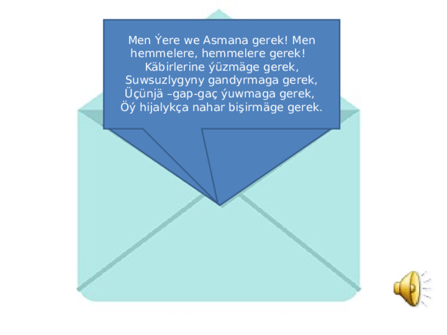 Men Ýere we Asmana gerek! Men hemmelere, hemmelere gerek! Käbirlerine ýüzmäge gerek, Suwsuzlygyny gandyrmaga gerek, Üçünjä –gap-gaç ýuwmaga gerek, Öý hijalykça nahar bişirmäge gerek. 