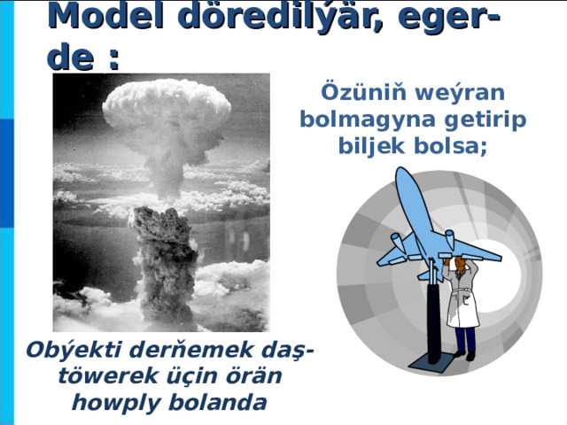 Model döredilýär, eger-de : Ö züniň weýran bolmagyna getirip biljek bolsa; Obýekti derňemek daş- töwerek üçin örän howply bolanda  