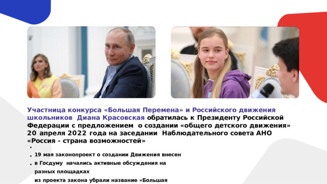 Участница конкурса «Большая Перемена» и Российского движения школьников  Диана  Красовская  обратилась  к  Президенту  Российской  Федерации  с  предложением  о создании «общего детского движения» 20 апреля 2022 года на заседании  Наблюдательного  совета  АНО  «Россия  -  страна  возможностей» 19  мая  законопроект  о  создании  Движения  внесен  в  Госдуму  начались  активные  обсуждения  на  разных  площадках из  проекта закона  убрали  название  «Большая перемена» 