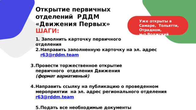 Открытие  первичных  отделений  РДДМ  «Движения  Первых» Уже  открыты  в  Самаре,  Тольятти,  Отрадном, м-р  Волжский ШАГИ: 1.  Заполнить  карточку  первичного  отделения Направить  заполненную  карточку  на  эл.  адрес  r63@rddm.team  Провести  торжественное  открытие  первичного  отделения  Движения  ( формат  вариативный )  Направить  ссылку  на  публикацию  о проведенном  мероприятии  на  эл.  адрес  регионального  отделения  r63@rddm.team  Подать  все  необходимые  документы на  сайте  будьвдвижении.рф  ( алгоритм  появится  позже ) 