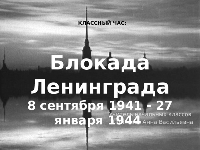 КЛАССНЫЙ ЧАС: Блокада Ленинграда 8 сентября 1941 - 27 января 1944 Учитель начальных классов Полякова Анна Васильевна  