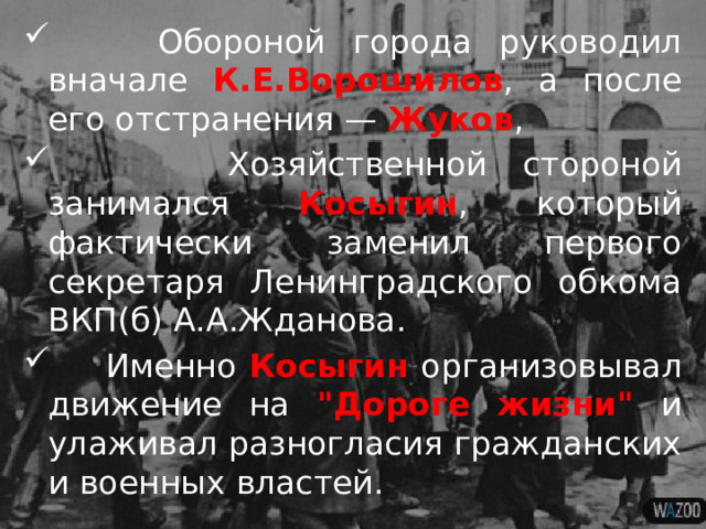  Обороной города руководил вначале К.Е.Ворошилов , а после его отстранения — Жуков ,  Хозяйственной стороной занимался Косыгин , который фактически заменил первого секретаря Ленинградского обкома ВКП(б) А.А.Жданова.  Именно Косыгин организовывал движение на 