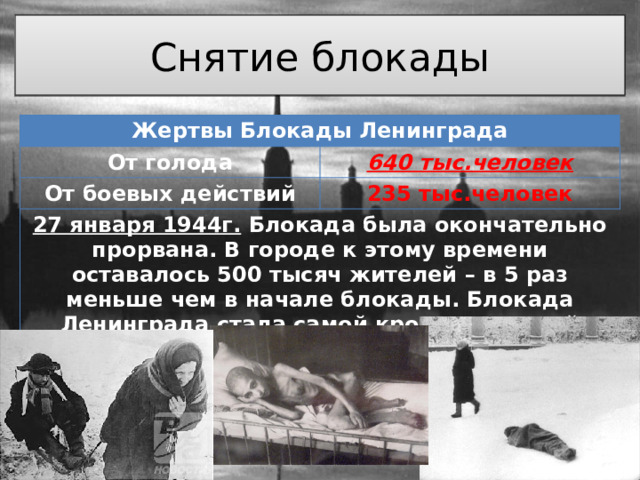 Снятие блокады Жертвы Блокады Ленинграда От голода 640 тыс.человек От боевых действий 235 тыс.человек 27 января 1944г. Блокада была окончательно прорвана. В городе к этому времени оставалось 500 тысяч жителей – в 5 раз меньше чем в начале блокады. Блокада Ленинграда стала самой кровопролитной осадой в истории человечества 