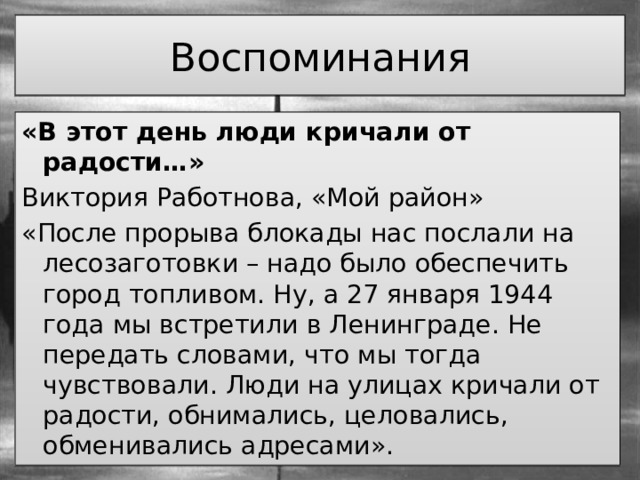 Воспоминания «В этот день люди кричали от радости…» Виктория Работнова, «Мой район» «После прорыва блокады нас послали на лесозаготовки – надо было обеспечить город топливом. Ну, а 27 января 1944 года мы встретили в Ленинграде. Не передать словами, что мы тогда чувствовали. Люди на улицах кричали от радости, обнимались, целовались, обменивались адресами». 