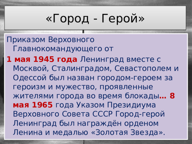 «Город - Герой» Приказом Верховного Главнокомандующего от 1 мая 1945 года Ленинград вместе с Москвой, Сталинградом, Севастополем и Одессой был назван городом-героем за героизм и мужество, проявленные жителями города во время блокады … 8 мая 1965 года Указом Президиума Верховного Совета СССР Город-герой Ленинград был награждён орденом Ленина и медалью «Золотая Звезда». 