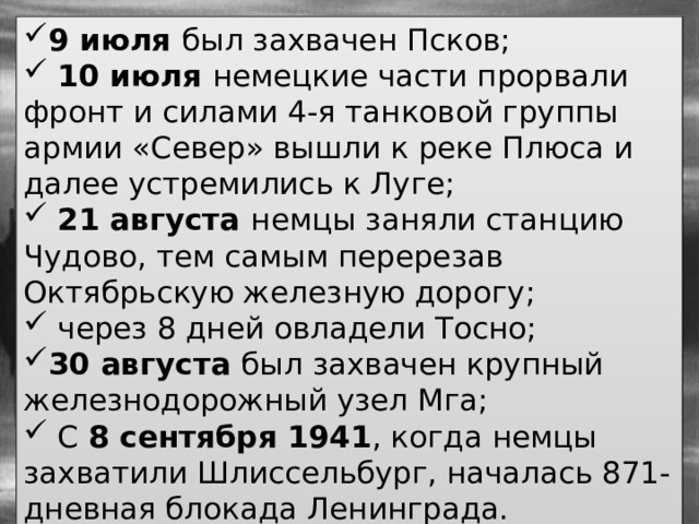 9 июля был захвачен Псков;  10 июля немецкие части прорвали фронт и силами 4-я танковой группы армии «Север» вышли к реке Плюса и далее устремились к Луге;  21 августа немцы заняли станцию Чудово, тем самым перерезав Октябрьскую железную дорогу;  через 8 дней овладели Тосно; 30 августа был захвачен крупный железнодорожный узел Мга;  С 8 сентября 1941 , когда немцы захватили Шлиссельбург, началась 871-дневная блокада Ленинграда. 