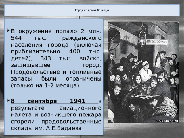  Город во время Блокады   В окружение попало 2 млн. 544 тыс. гражданского населения города (включая приблизительно 400 тыс. детей), 343 тыс. войско, защищавшее город. Продовольствие и топливные запасы были ограничены (только на 1-2 месяца). 8 сентября 1941 в результате авиационного налета и возникшего пожара сгорели продовольственные склады им. А.Е.Бадаева 