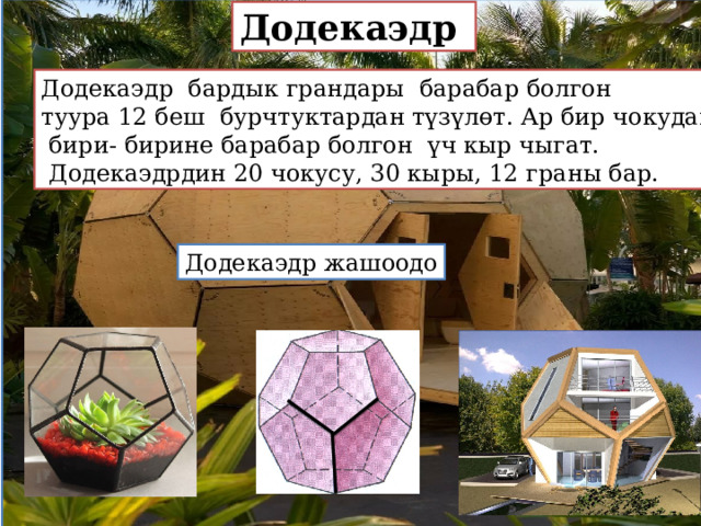 Додекаэдр Додекаэдр бардык грандары барабар болгон туура 12 беш бурчтуктардан түзүлөт. Ар бир чокудан  бири- бирине барабар болгон үч кыр чыгат.  Додекаэдрдин 20 чокусу, 30 кыры, 12 граны бар. Додекаэдр жашоодо 