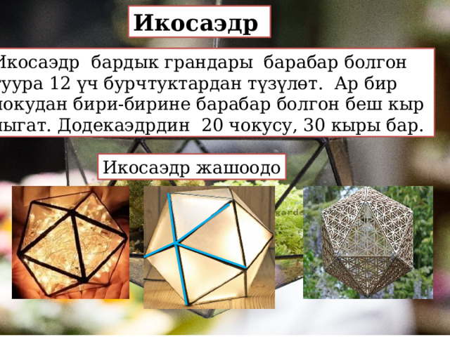 Икосаэдр Икосаэдр бардык грандары барабар болгон туура 12 үч бурчтуктардан түзүлөт. Ар бир чокудан бири-бирине барабар болгон беш кыр чыгат. Додекаэдрдин 20 чокусу, 30 кыры бар. Икосаэдр жашоодо 