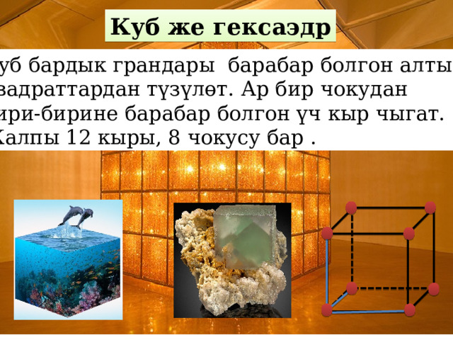 Куб же гексаэдр Куб бардык грандары барабар болгон алты квадраттардан түзүлөт. Ар бир чокудан бири-бирине барабар болгон үч кыр чыгат. Жалпы 12 кыры, 8 чокусу бар . 