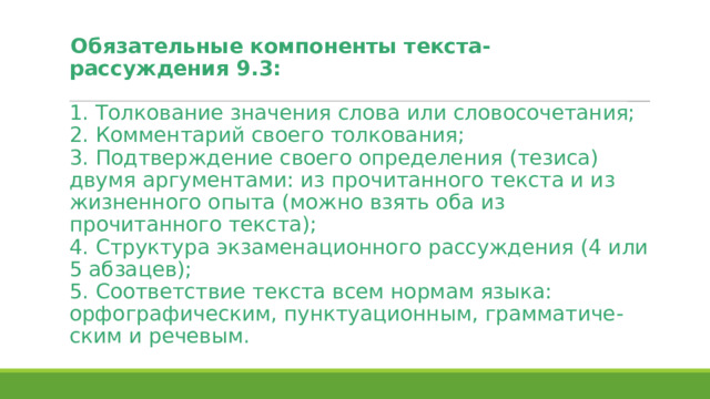 Обязательные компоненты текста-рассуждения 9.3:   1. Толкование значения слова или словосочетания;  2. Комментарий своего толкования;  3. Подтверждение своего определения (тезиса) двумя аргументами: из прочитанного текста и из жизненного опыта (можно взять оба из прочитанного текста);  4. Структура экзаменационного рассуждения (4 или 5 абзацев);  5. Соответствие текста всем нормам языка: орфографическим, пунктуационным, грамматиче-ским и речевым. 