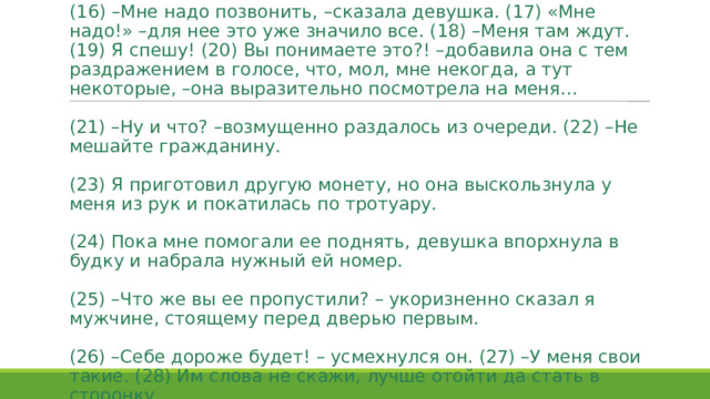 (16) –Мне надо позвонить, –сказала девушка. (17) «Мне надо!» –для нее это уже значило все. (18) –Меня там ждут. (19) Я спешу! (20) Вы понимаете это?! –добавила она с тем раздражением в голосе, что, мол, мне некогда, а тут некоторые, –она выразительно посмотрела на меня…   (21) –Ну и что? –возмущенно раздалось из очереди. (22) –Не мешайте гражданину.   (23) Я приготовил другую монету, но она выскользнула у меня из рук и покатилась по тротуару.   (24) Пока мне помогали ее поднять, девушка впорхнула в будку и набрала нужный ей номер.   (25) –Что же вы ее пропустили? – укоризненно сказал я мужчине, стоящему перед дверью первым.   (26) –Себе дороже будет! – усмехнулся он. (27) –У меня свои такие. (28) Им слова не скажи, лучше отойти да стать в сторонку. 