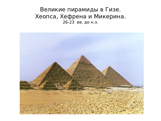 Великие пирамиды в Гизе.  Хеопса, Хефрена и Микерина.  26-23 вв. до н.э. Это некрополь. В Гизе около современного Каира на плато выстроены пирамиды ХУФУ (греки называли его Хеопс), ХАФРА (Хефрена) и МЕНКАУРА (Микерина). Имеются пирамиды-спутники, пирамиды цариц. Строились в 26-23 вв. до н.э. Пирамиды сложены из огромных блоков известняка, средним весом 2,5 т. Затем из облицовывали отполированными плитами белого известняка. Грани пирамиды – равносторонние треугольники, а их основание приближается к квадрату. В древнем мире пирамиды считались первым чудом света. Говорили «Все на свете боится времени, а время боится пирамид». Хеопс – высота была 146 стала 137 метров. Хефрена – была 143, стала 136 метров. Микерина – была 66, стала 62 метра.  