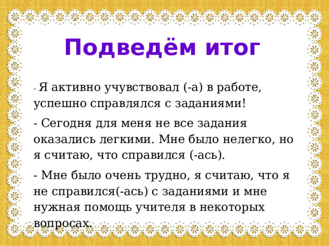 Подведём итог - Я активно учувствовал (-а) в работе, успешно справлялся с заданиями! - Сегодня для меня не все задания оказались легкими. Мне было нелегко, но я считаю, что справился (-ась). - Мне было очень трудно, я считаю, что я не справился(-ась) с заданиями и мне нужная помощь учителя в некоторых вопросах. 