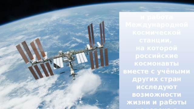 и работа Международной космической станции, на которой российские космонавты вместе с учёными других стран исследуют возможности жизни и работы человека в длительном космическом путешествии. 