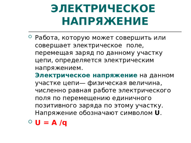 ЭЛЕКТРИЧЕСКОЕ НАПРЯЖЕНИЕ Работа, которую может совершить или совершает электрическое поле, перемещая заряд по данному участку цепи, определяется электрическим напряжением.  Электрическое напряжение на данном участке цепи— физическая величина, численно равная работе электрического поля по перемещению единичного позитивного заряда по этому участку.  Напряжение обозначают символом U . U = A / q 