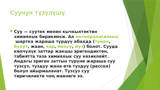 Суунун түзүлүшү. Суу — суутек менен кычкылтектин химиялык бирикмеси. Ал  метеорологиялык  шартка жараша түрдүү абалда ( туман ,  булут , жаан,  кар ,  мөңгү ,  муз ) болот. Сууда көпчүлүк заттар жакшы эригендиктен, табиятта таза химиялык суу кезикпейт. Андагы эриген заттын түрүнө жараша суу тузсуз, туздуу жана өтө туздуу (рассол) болуп айырмаланат. Тузсуз суу тиричиликте чоң мааниге ээ. 