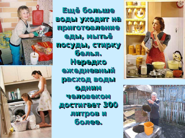 Ещё больше воды уходит на приготовление еды, мытьё посуды, стирку белья.  Нередко ежедневный расход воды одним человеком достигает 300 литров и более. 