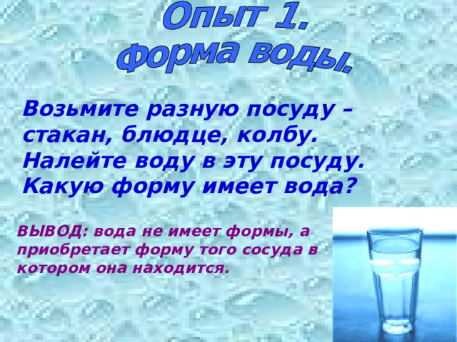 Возьмите разную посуду – стакан, блюдце, колбу. Налейте воду в эту посуду. Какую форму имеет вода? ВЫВОД: вода не имеет формы, а приобретает форму того сосуда в котором она находится. 
