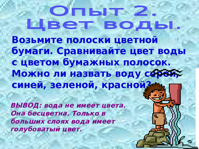 Возьмите полоски цветной бумаги. Сравнивайте цвет воды с цветом бумажных полосок. Можно ли назвать воду серой, синей, зеленой, красной? ВЫВОД: вода не имеет цвета. Она бесцветна. Только в больших слоях вода имеет голубоватый цвет. 