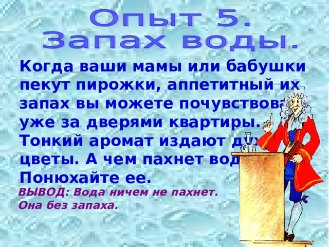 Когда ваши мамы или бабушки пекут пирожки, аппетитный их запах вы можете почувствовать уже за дверями квартиры. Тонкий аромат издают духи, цветы. А чем пахнет вода? Понюхайте ее. ВЫВОД: Вода ничем не пахнет. Она без запаха. 
