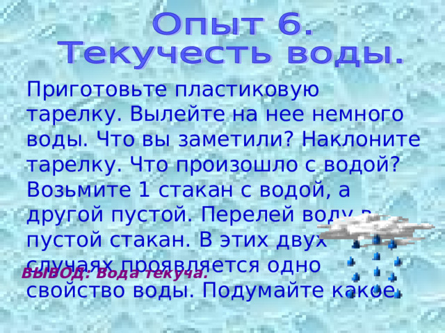 Приготовьте пластиковую тарелку. Вылейте на нее немного воды. Что вы заметили? Наклоните тарелку. Что произошло с водой? Возьмите 1 стакан с водой, а другой пустой. Перелей воду в пустой стакан. В этих двух случаях проявляется одно свойство воды. Подумайте какое. ВЫВОД: Вода текуча. 