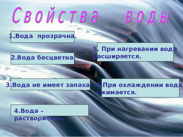 1 . Вода прозрачна. 5. При нагревании вода расширяется. 2.Вода бесцветна. 3.Вода не имеет запаха. 6.При охлаждении вода сжимается. 4.Вода – растворитель. 