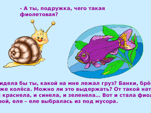 - А ты, подружка, чего такая фиолетовая?  Видела бы ты, какой на мне лежал груз? Банки, брёвна, даже колёса. Можно ли это выдержать? От такой натуги я и краснела, и синела, и зеленела… Вот и стала фиоле- товой, еле – еле выбралась из под мусора. 