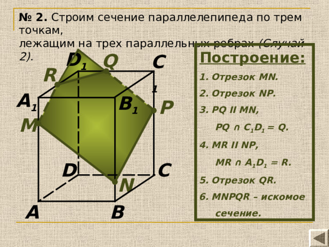 № 2. Строим сечение параллелепипеда по трем точкам, лежащим на трех параллельных ребрах (Случай 2) . Построение:  Отрезок MN. Отрезок N Р . Р Q II MN,  PQ ∩ C 1 D 1 = Q. MR II NP,  MR ∩ A 1 D 1 = R. Отрезок QR. MN Р QR – искомое  сечение. D 1 Q C 1 R A 1 B 1 P М D C N A B 