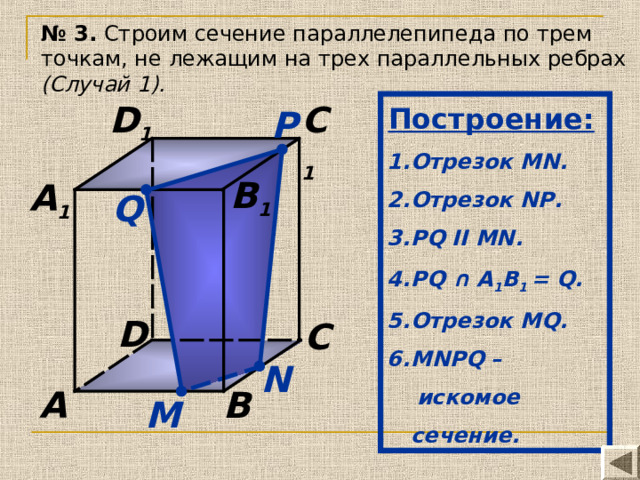 № 3. Строим сечение параллелепипеда по трем точкам, не лежащим на трех параллельных ребрах (Случай 1). Построение:  C 1 D 1 Отрезок MN. Отрезок N Р . Р Q II MN .  PQ ∩ А 1 В 1 = Q. Отрезок MQ. MN Р Q –  искомое сечение. P B 1 A 1 Q D C N A B М 