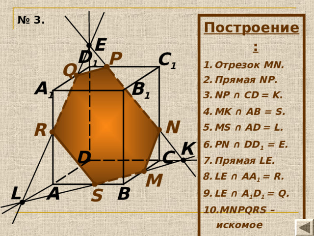 № 3. Построение:  Отрезок MN. Прямая N Р . NP ∩ CD  = K. MK ∩ AB = S .  MS ∩ AD  = L. PN ∩ DD 1 = E. Прямая LE . LE ∩ AA 1 = R. LE ∩ A 1 D 1 = Q. MN Р QRS –  искомое сечение. E D 1 P C 1 Q A 1 B 1 N R К D C М L B A S 