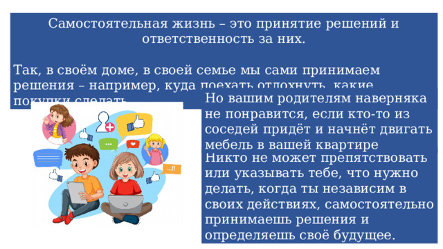 Самостоятельная жизнь – это принятие решений и ответственность за них. Так, в своём доме, в своей семье мы сами принимаем решения – например, куда поехать отдохнуть, какие покупки сделать. Но вашим родителям наверняка не понравится, если кто-то из соседей придёт и начнёт двигать мебель в вашей квартире Никто не может препятствовать или указывать тебе, что нужно делать, когда ты независим в своих действиях, самостоятельно принимаешь решения и определяешь своё будущее. 