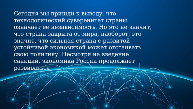 Сегодня мы пришли к выводу, что технологический суверенитет страны означает её независимость. Но это не значит, что страна закрыта от мира, наоборот, это значит, что сильная страна с развитой устойчивой экономикой может отстаивать свою политику. Несмотря на введение санкций, экономика России продолжает развиваться 