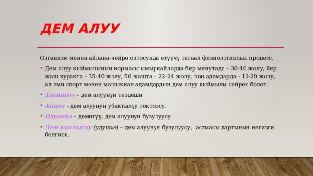 Дем алуу Организм менен айлана-чөйрө ортосунда өтүүчү татаал физиологиялык процесс. Дем алуу кыймылынын нормасы ымыркайларда бир минутада – 30-40 жолу, бир жаш куракта – 35-40 жолу, 56 жашта – 22-24 жолу, чоң адамдарда - 16-20 жолу, ал эми спорт менен машыккан адамдардын дем алуу кыймылы сейрек болот. Тахипноэ  – дем алуунун тездеши Апноэ  – дем алуунун убактылуу токтоосу. Одышка  – демигүү , дем алуунун бузулуусу Дем кыстыгуу (удушье ) – дем алуунун бузулуусу, астмасы дартынын негизги белгиси. 