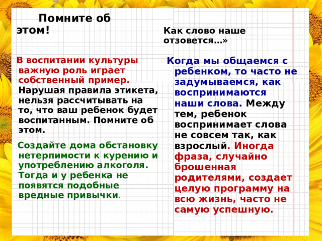  Помните об этом!  Как слово наше отзовется…»  В воспитании культуры важную роль играет собственный пример. Нарушая правила этикета, нельзя рассчитывать на то, что ваш ребенок будет воспитанным. Помните об этом.  Создайте дома обстановку нетерпимости к курению и употреблению алкоголя. Тогда и у ребенка не появятся подобные вредные привычки .  Когда мы общаемся с ребенком, то часто не задумываемся, как воспринимаются наши слова. Между тем, ребенок воспринимает слова не совсем так, как взрослый . Иногда фраза, случайно брошенная родителями, создает целую программу на всю жизнь, часто не самую успешную. 