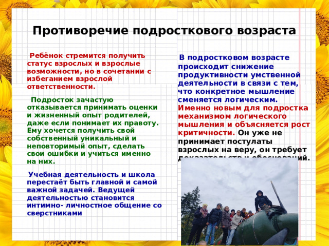 Противоречие подросткового возраста  В подростковом возрасте происходит снижение продуктивности умственной деятельности в связи с тем, что конкретное мышление сменяется логическим. Именно новым для подростка механизмом логического мышления и объясняется рост критичности. Он уже не принимает постулаты взрослых на веру, он требует доказательств и обоснований.   Ребёнок стремится получить статус взрослых и взрослые возможности, но в сочетании с избеганием взрослой ответственности.  Подросток зачастую отказывается принимать оценки и жизненный опыт родителей, даже если понимает их правоту. Ему хочется получить свой собственный уникальный и неповторимый опыт, сделать свои ошибки и учиться именно на них.  Учебная деятельность и школа перестаёт быть главной и самой важной задачей. Ведущей деятельностью становится интимно- личностное общение со сверстниками 