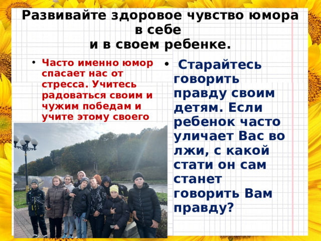 Развивайте здоровое чувство юмора в себе  и в своем ребенке. Часто именно юмор спасает нас от стресса. Учитесь радоваться своим и чужим победам и учите этому своего ребенка.   Старайтесь говорить правду своим детям. Если ребенок часто уличает Вас во лжи, с какой стати он сам станет говорить Вам правду? 