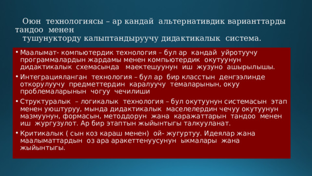  Оюн технологиясы – ар кандай альтернативдик варианттарды тандоо менен  тушунукторду калыптандыруучу дидактикалык система.   Маалымат- компьютердик технология – бул ар кандай уйротуучу программалардын жардамы менен компьютердик окутуунун дидактикалык схемасында маектешуунун иш жузуно ашырылышы. Интеграцияланган технология – бул ар бир класстын денгээлинде откорулуучу предметтердин каралуучу темаларынын, окуу проблемаларынын чогуу чечилиши Структуралык – логикалык технология – бул окутуунун системасын этап менен уюштуруу, мында дидактикалык маселелердин чечуу окутуунун мазмуунун, формасын, методдорун жана каражаттарын тандоо менен иш жургузулот. Ар бир этаптын жыйынтыгы талкууланат. Критикалык ( сын коз караш менен) ой- жугуртуу. Идеялар жана маалыматтардын оз ара аракеттенуусунун ыкмалары жана жыйынтыгы. 