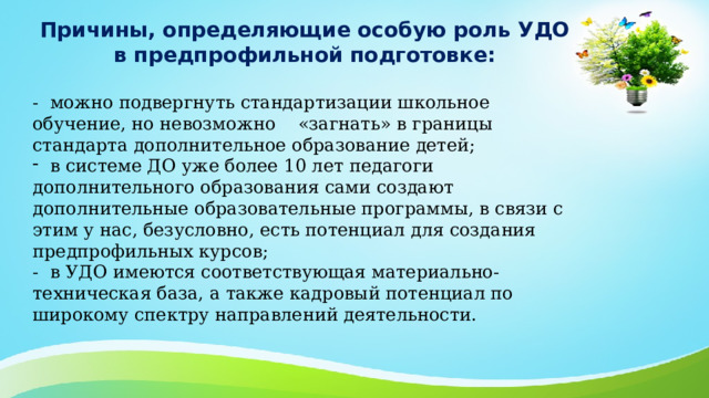 Причины, определяющие особую роль УДО в предпрофильной подготовке:  - можно подвергнуть стандартизации школьное обучение, но невозможно «загнать» в границы стандарта дополнительное образование детей;  в системе ДО уже более 10 лет педагоги дополнительного образования сами создают дополнительные образовательные программы, в связи с этим у нас, безусловно, есть потенциал для создания предпрофильных курсов; - в УДО имеются соответствующая материально-техническая база, а также кадровый потенциал по широкому спектру направлений деятельности. 