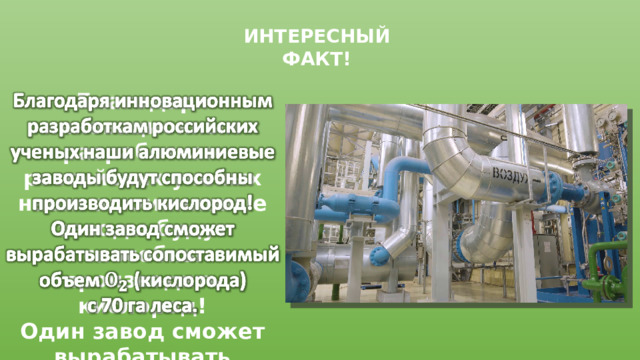 ИНТЕРЕСНЫЙ ФАКТ!   Благодаря инновационным разработкам российских ученых наши алюминиевые заводы будут способны производить кислород! Один завод сможет вырабатывать сопоставимый объем (кислорода) с 70 га леса. 