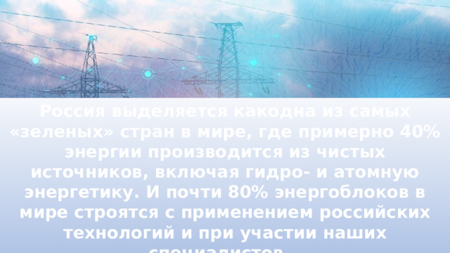 Россия выделяется какодна из самых «зеленых» стран в мире, где примерно 40% энергии производится из чистых источников, включая гидро- и атомную энергетику. И почти 80% энергоблоков в мире строятся с применением российских технологий и при участии наших специалистов. 