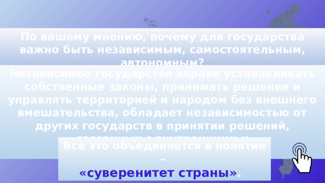 По вашему мнению, почему для государства важно быть независимым, самостоятельным, автономным? Независимое государство вправе устанавливать собственные законы, принимать решения и управлять территорией и народом без внешнего вмешательства, обладает независимостью от других государств в принятии решений, связанных с внутренними и внешними делами. Всё это объединяется в понятие – «суверенитет страны» . 