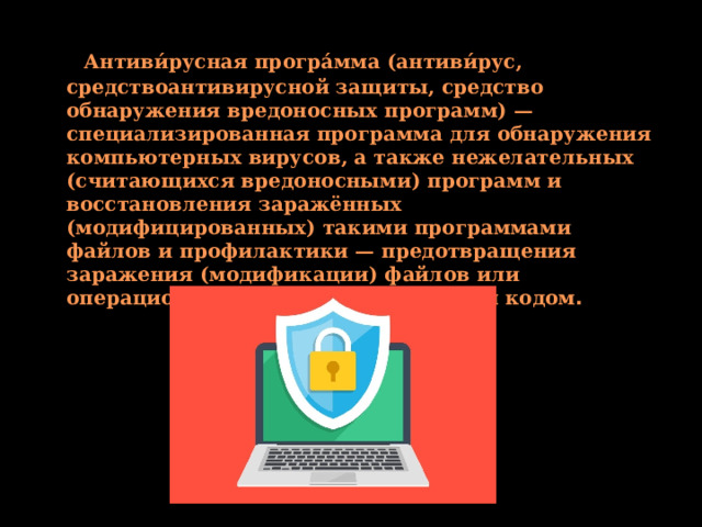  Антиви́русная програ́мма (антиви́рус, средствоантивирусной защиты, средство обнаружения вредоносных программ) — специализированная программа для обнаружения компьютерных вирусов, а также нежелательных (считающихся вредоносными) программ и восстановления заражённых (модифицированных) такими программами файлов и профилактики — предотвращения заражения (модификации) файлов или операционной системы вредоносным кодом . 