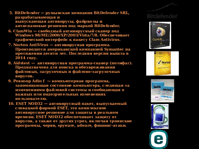  5. BitDefender — румынская компания BitDefender SRL, разрабатывающая и выпускающая антивирусы, файрволы и антиспамовые решения под маркой BitDefender. 6. ClamWin — свободный антивирусный сканер под Windows 98/ME/2000/XP/2003/Vista/7/8. Обеспечивает графический интерфейс к пакету Clam Antivirus. 7. Norton AntiVirus — антивирусная программа. Производится американской компанией Symantec на протяжении десяти лет. Последняя версия вышла в 2014 году. 8. Aidstest —  антивирусная программа-сканер (полифаг). Предназначена для поиска и обезвреживания файловых, загрузочных и файлово-загрузочных вирусов. 9. Ревизор Adin f  — компьютерная программа, запоминающая состояние компьютера, следящая за изменениями файловой системы и сообщающая о важных или подозрительных изменениях пользователю. 10. ESET NOD32 — антивирусный пакет, выпускаемый словацкой фирмой ESET, это комплексное антивирусное решение для защиты в реальном времени. ESET NOD32 обеспечивает защиту от вирусов, а также от других угроз, включая троянские программы, черви, spyware, adware, фишинг-атаки. 