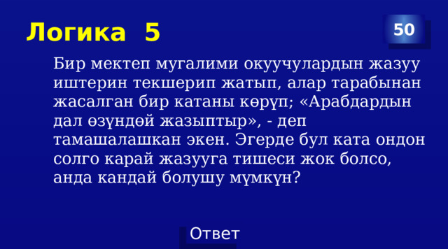 Логика 5 50 Бир мектеп мугалими окуучулардын жазуу иштерин текшерип жатып, алар тарабынан жасалган бир катаны көрүп; «Арабдардын дал өзүндөй жазыптыр», - деп тамашалашкан экен. Эгерде бул ката ондон солго карай жазууга тишеси жок болсо, анда кандай болушу мүмкүн? 