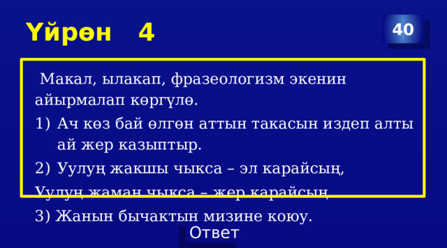 Үйрөн 4 40  Макал, ылакап, фразеологизм экенин айырмалап көргүлө. Ач көз бай өлгөн аттын такасын издеп алты ай жер казыптыр. Уулуң жакшы чыкса – эл карайсың, Уулуң жаман чыкса – жер карайсың 3) Жанын бычактын мизине коюу. 