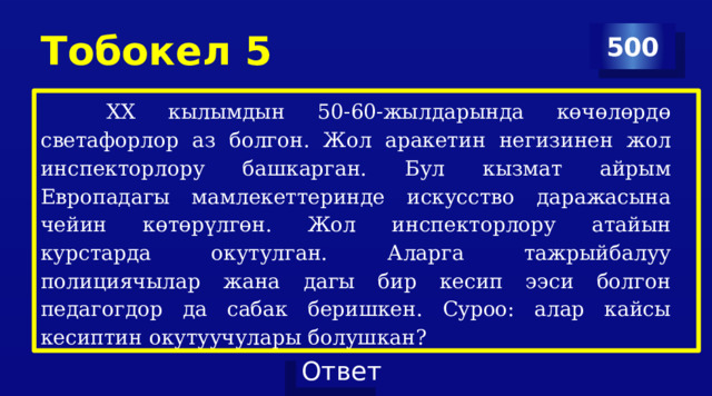 Тобокел 5 500  ХХ кылымдын 50-60-жылдарында көчөлөрдө светафорлор аз болгон. Жол аракетин негизинен жол инспекторлору башкарган. Бул кызмат айрым Европадагы мамлекеттеринде искусство даражасына чейин көтөрүлгөн. Жол инспекторлору атайын курстарда окутулган. Аларга тажрыйбалуу полициячылар жана дагы бир кесип ээси болгон педагогдор да сабак беришкен. Суроо: алар кайсы кесиптин окутуучулары болушкан? 