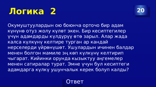 Логика 2 20 Окумуштуулардын ою боюнча орточо бир адам күнүнө отуз жолу күлөт экен. Бир кесиптегилер үчүн адамдарды күлдүрүү өтө зарыл. Алар жада калса күлкүнү келтире турган ар кандай нерселерди үйрөнүшөт. Ушулардын ичинен балдар менен болгон мамиле эң көп күлкүнү келтирип чыгарат. Кийинки орунда кызыктуу аңгемелер менен сатиралар турат. Эмне үчун бул кесиптеги адамдарга күлкү ушунчалык керек болуп калды? 