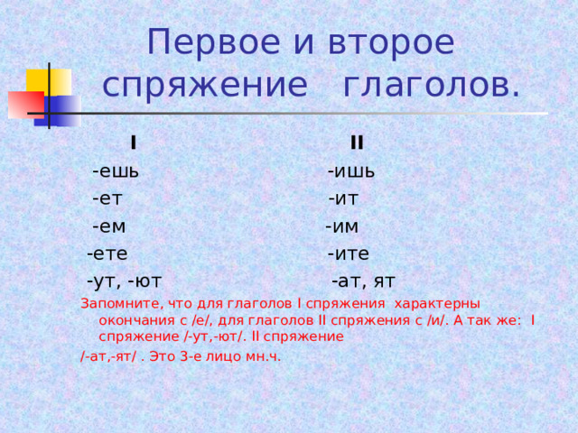  Первое и второе  спряжение глаголов.   I II  -ешь -ишь  -ет -ит  -ем -им  -ете -ите  -ут, -ют -ат, ят Запомните, что для глаголов I спряжения характерны окончания с /е/, для глаголов II спряжения с /и/. А так же: I спряжение /-ут,-ют/. II спряжение /-ат,-ят/ . Это 3-е лицо мн.ч.  